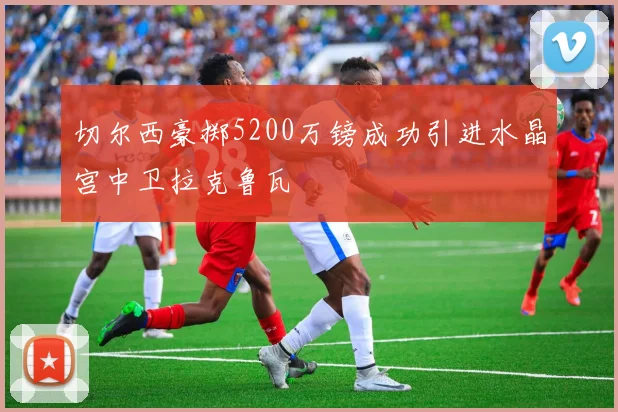 切尔西豪掷5200万镑成功引进水晶宫中卫拉克鲁瓦