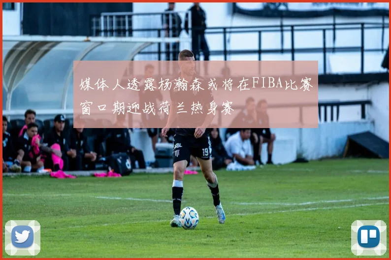 媒体人透露杨瀚森或将在FIBA比赛窗口期迎战荷兰热身赛