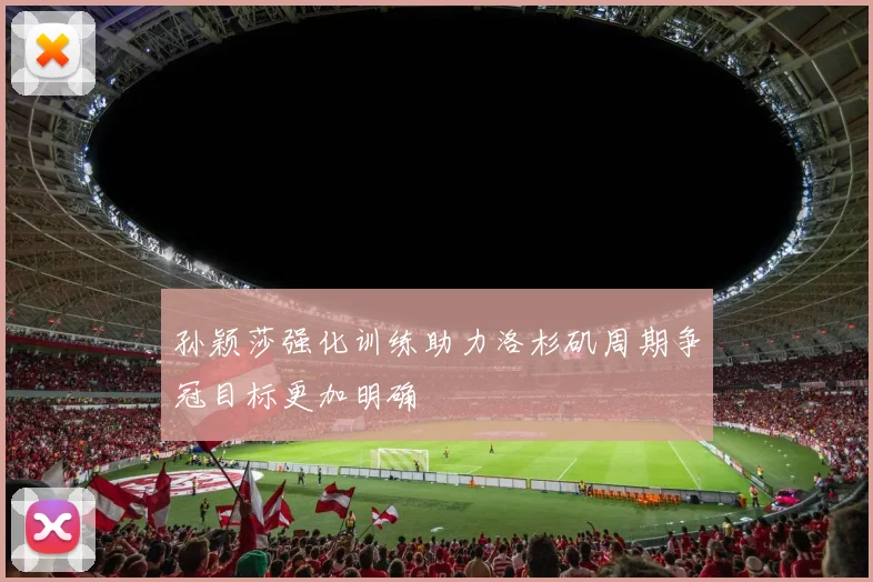 孙颖莎强化训练助力洛杉矶周期争冠目标更加明确