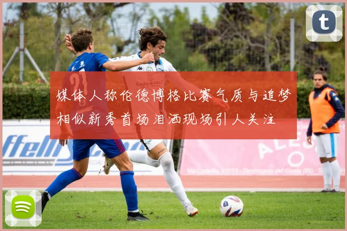 媒体人称伦德博格比赛气质与追梦相似新秀首场泪洒现场引人关注
