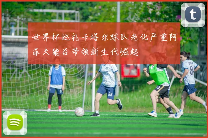 世界杯巡礼卡塔尔球队老化严重阿菲夫能否带领新生代崛起